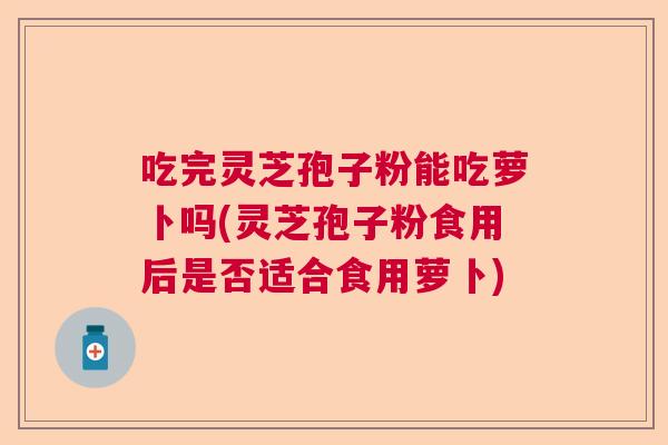 吃完灵芝孢子粉能吃萝卜吗(灵芝孢子粉食用后是否适合食用萝卜)