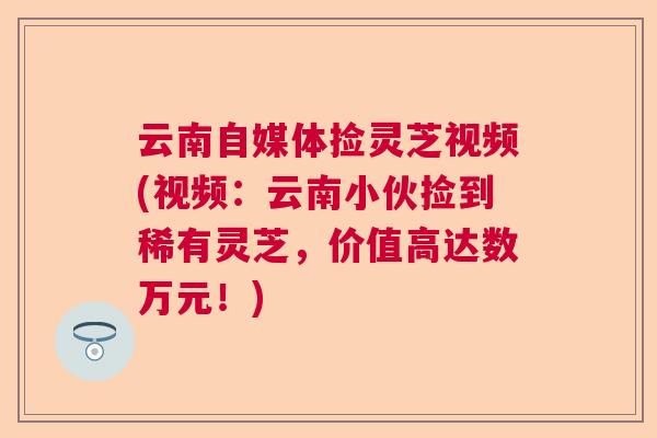 云南自媒体捡灵芝视频(视频：云南小伙捡到稀有灵芝，价值高达数万元！)