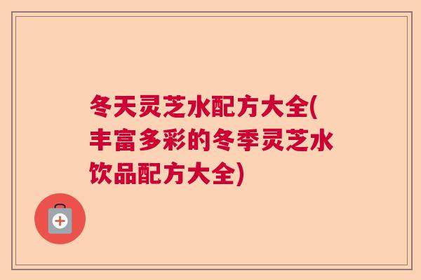 冬天灵芝水配方大全(丰富多彩的冬季灵芝水饮品配方大全)