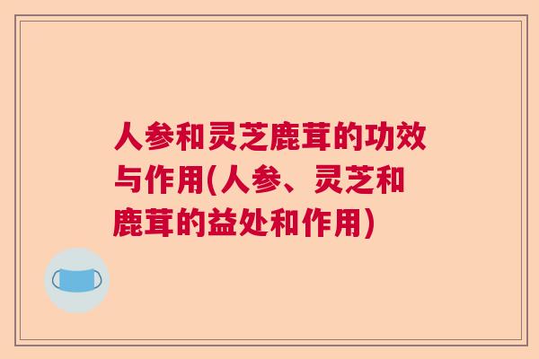 人参和灵芝鹿茸的功效与作用(人参、灵芝和鹿茸的益处和作用)