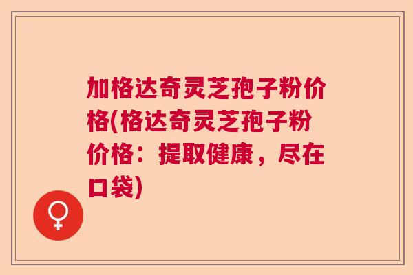 加格达奇灵芝孢子粉价格(格达奇灵芝孢子粉价格：提取健康，尽在口袋)