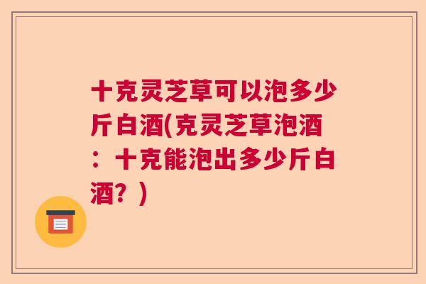 十克灵芝草可以泡多少斤白酒(克灵芝草泡酒：十克能泡出多少斤白酒？)