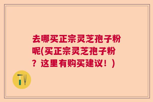 去哪买正宗灵芝孢子粉呢(买正宗灵芝孢子粉？这里有购买建议！)