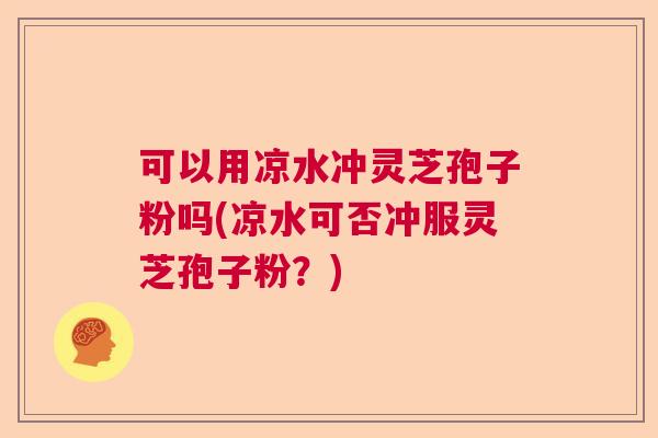 可以用凉水冲灵芝孢子粉吗(凉水可否冲服灵芝孢子粉？)
