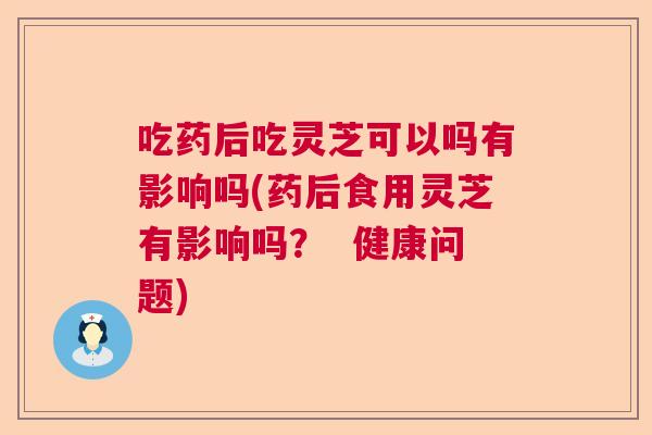 吃药后吃灵芝可以吗有影响吗(药后食用灵芝有影响吗？  健康问题)
