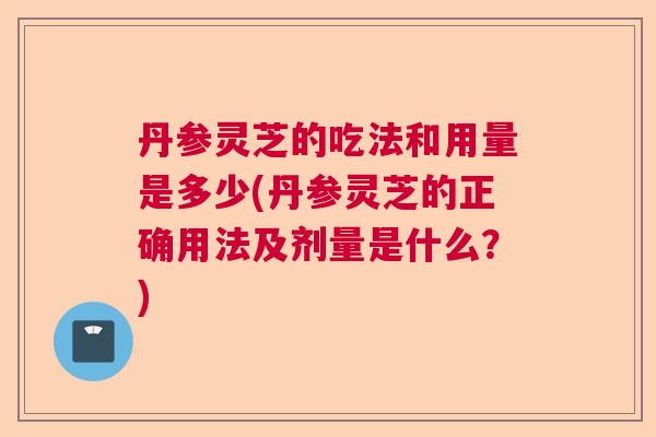 丹参灵芝的吃法和用量是多少(丹参灵芝的正确用法及剂量是什么？)