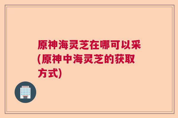原神海灵芝在哪可以采(原神中海灵芝的获取方式)