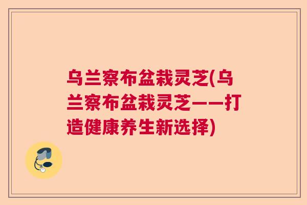 乌兰察布盆栽灵芝(乌兰察布盆栽灵芝——打造健康养生新选择)