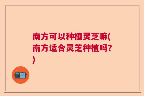 南方可以种植灵芝嘛(南方适合灵芝种植吗？)