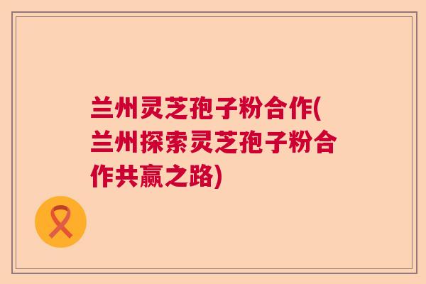 兰州灵芝孢子粉合作(兰州探索灵芝孢子粉合作共赢之路)