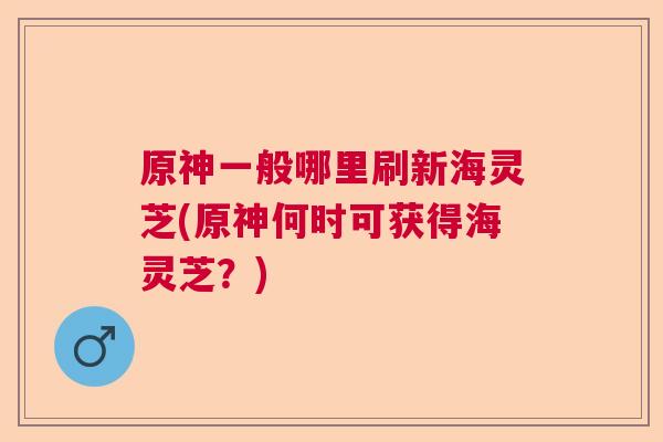 原神一般哪里刷新海灵芝(原神何时可获得海灵芝？)