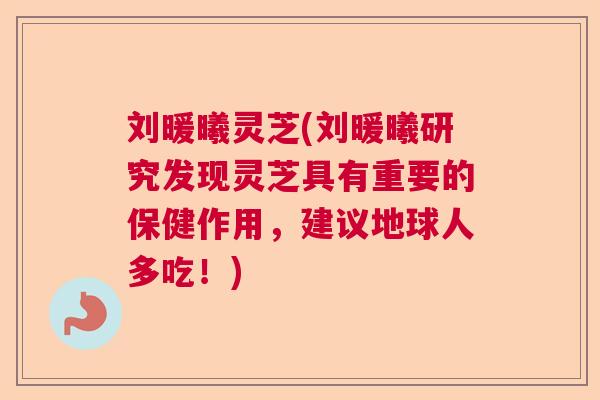 刘暖曦灵芝(刘暖曦研究发现灵芝具有重要的保健作用，建议地球人多吃！)