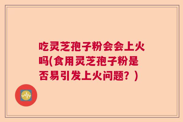 吃灵芝孢子粉会会上火吗(食用灵芝孢子粉是否易引发上火问题？)