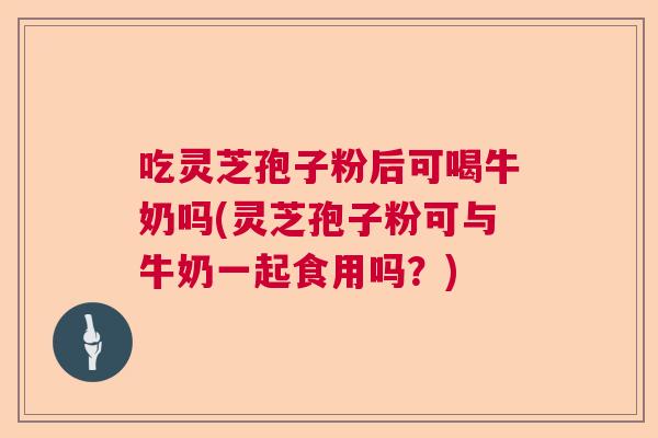 吃灵芝孢子粉后可喝牛奶吗(灵芝孢子粉可与牛奶一起食用吗？)