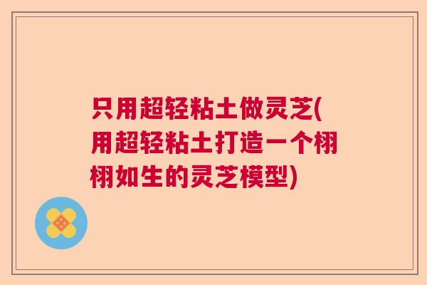 只用超轻粘土做灵芝(用超轻粘土打造一个栩栩如生的灵芝模型)