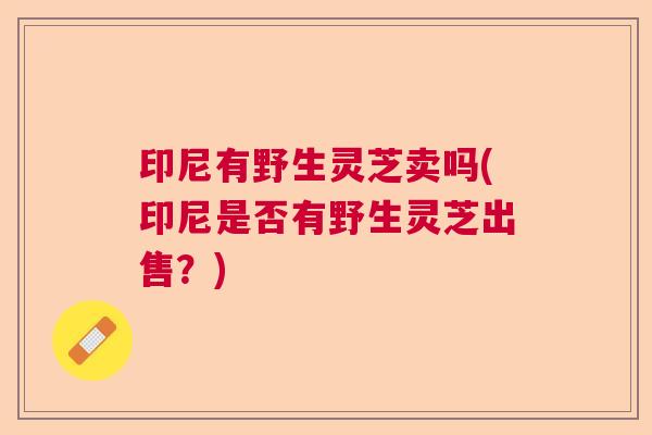 印尼有野生灵芝卖吗(印尼是否有野生灵芝出售？)