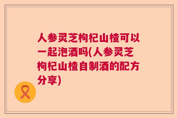 人参灵芝枸杞山楂可以一起泡酒吗(人参灵芝枸杞山楂自制酒的配方分享)