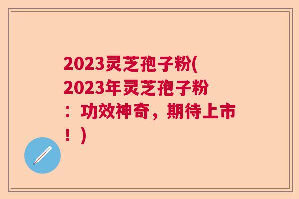 2023灵芝孢子粉(2023年灵芝孢子粉：功效神奇，期待上市！)