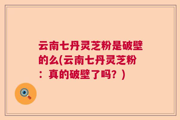 云南七丹灵芝粉是破壁的么(云南七丹灵芝粉：真的破壁了吗？)