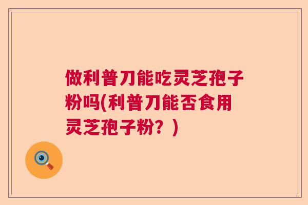 做利普刀能吃灵芝孢子粉吗(利普刀能否食用灵芝孢子粉？)