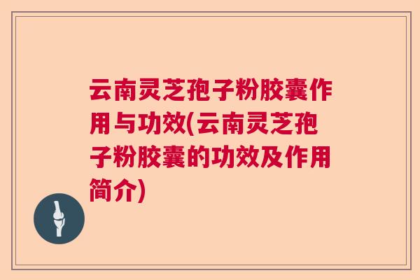 云南灵芝孢子粉胶囊作用与功效(云南灵芝孢子粉胶囊的功效及作用简介)