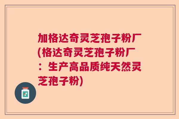 加格达奇灵芝孢子粉厂(格达奇灵芝孢子粉厂：生产高品质纯天然灵芝孢子粉)
