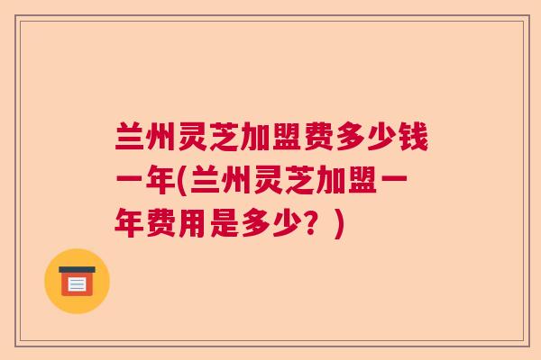兰州灵芝加盟费多少钱一年(兰州灵芝加盟一年费用是多少？)