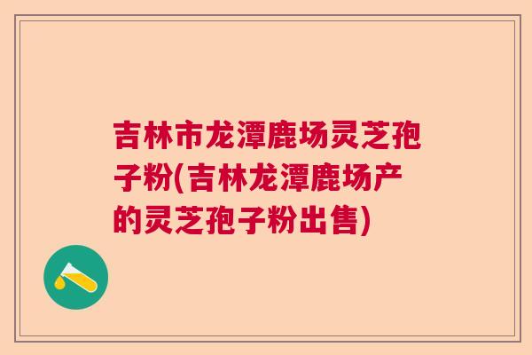 吉林市龙潭鹿场灵芝孢子粉(吉林龙潭鹿场产的灵芝孢子粉出售)