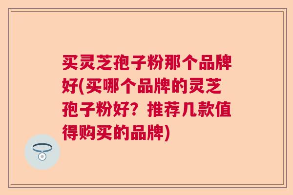 买灵芝孢子粉那个品牌好(买哪个品牌的灵芝孢子粉好？推荐几款值得购买的品牌)