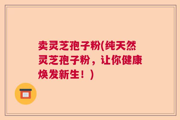 卖灵芝孢子粉(纯天然灵芝孢子粉，让你健康焕发新生！)