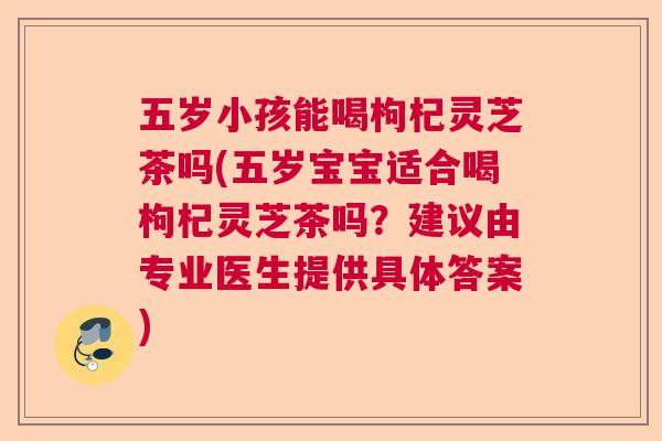 五岁小孩能喝枸杞灵芝茶吗(五岁宝宝适合喝枸杞灵芝茶吗？建议由专业医生提供具体答案)