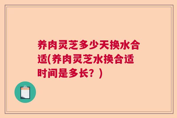 养肉灵芝多少天换水合适(养肉灵芝水换合适时间是多长？)