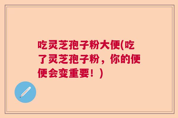 吃灵芝孢子粉大便(吃了灵芝孢子粉，你的便便会变重要！)