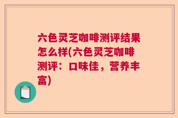 六色灵芝咖啡测评结果怎么样(六色灵芝咖啡测评：口味佳，营养丰富)