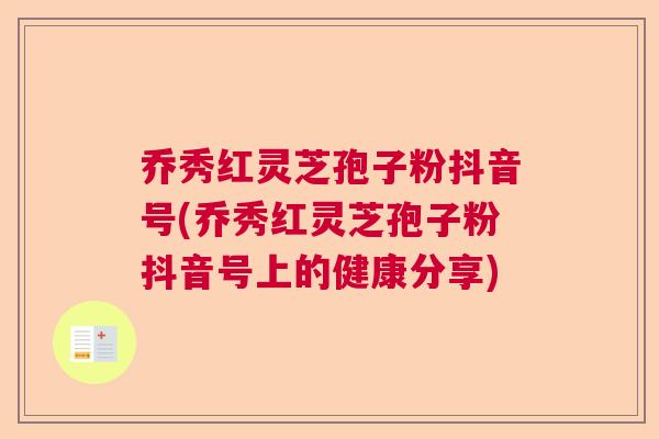 乔秀红灵芝孢子粉抖音号(乔秀红灵芝孢子粉抖音号上的健康分享)