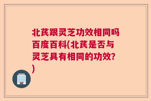 北芪跟灵芝功效相同吗百度百科(北芪是否与灵芝具有相同的功效？)