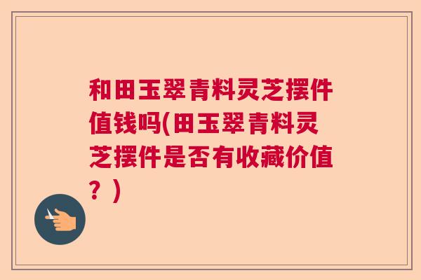 和田玉翠青料灵芝摆件值钱吗(田玉翠青料灵芝摆件是否有收藏价值？)