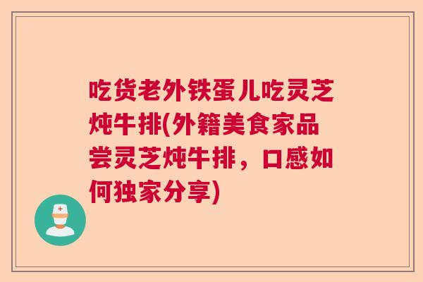吃货老外铁蛋儿吃灵芝炖牛排(外籍美食家品尝灵芝炖牛排，口感如何独家分享)