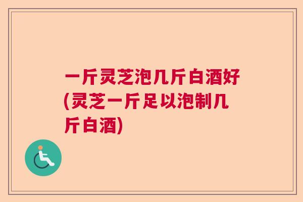 一斤灵芝泡几斤白酒好(灵芝一斤足以泡制几斤白酒)