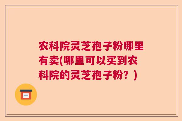 农科院灵芝孢子粉哪里有卖(哪里可以买到农科院的灵芝孢子粉？)