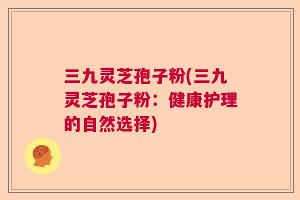 三九灵芝孢子粉(三九灵芝孢子粉：健康护理的自然选择)