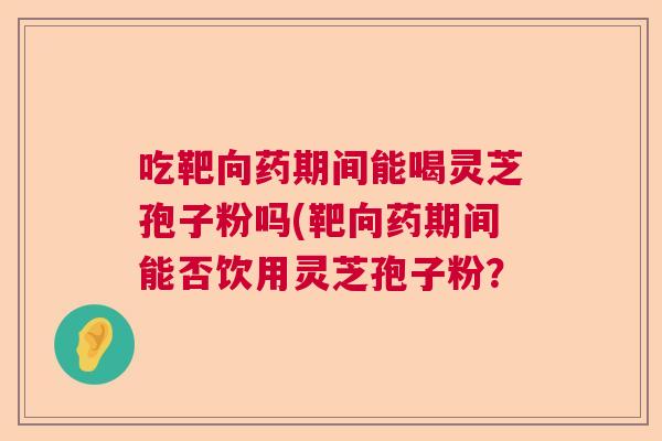 吃靶向药期间能喝灵芝孢子粉吗(靶向药期间能否饮用灵芝孢子粉？