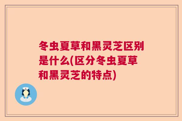 冬虫夏草和黑灵芝区别是什么(区分冬虫夏草和黑灵芝的特点)