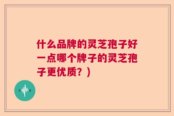 什么品牌的灵芝孢子好一点哪个牌子的灵芝孢子更优质？)