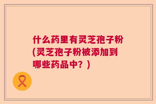 什么药里有灵芝孢子粉(灵芝孢子粉被添加到哪些药品中？)