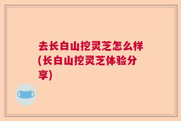 去长白山挖灵芝怎么样(长白山挖灵芝体验分享)