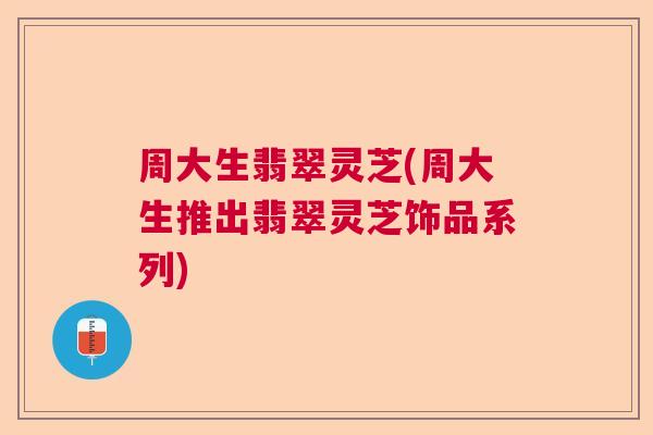 周大生翡翠灵芝(周大生推出翡翠灵芝饰品系列)