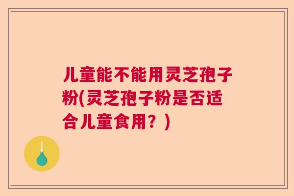 儿童能不能用灵芝孢子粉(灵芝孢子粉是否适合儿童食用？)