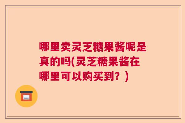 哪里卖灵芝糖果酱呢是真的吗(灵芝糖果酱在哪里可以购买到？)