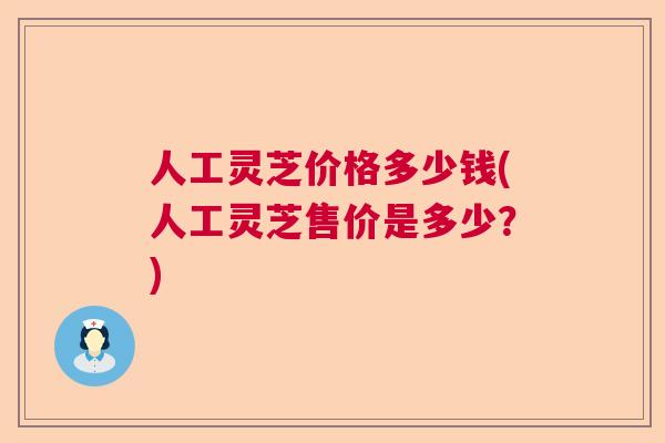 人工灵芝价格多少钱(人工灵芝售价是多少？)